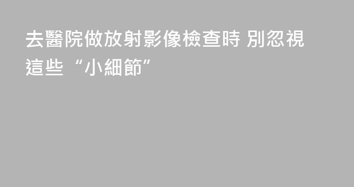 去醫院做放射影像檢查時 別忽視這些“小細節”