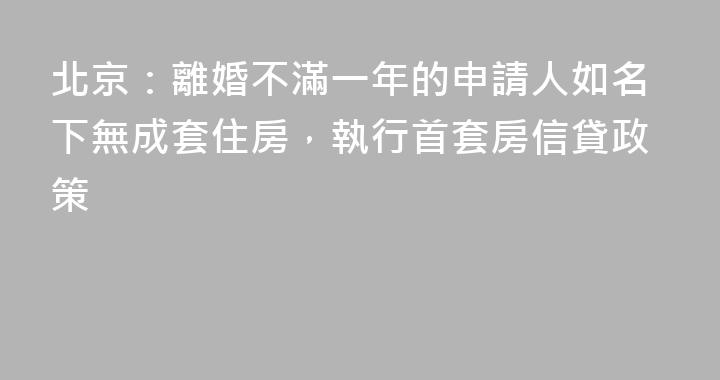 北京：離婚不滿一年的申請人如名下無成套住房，執行首套房信貸政策