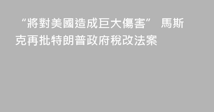 “將對美國造成巨大傷害” 馬斯克再批特朗普政府稅改法案