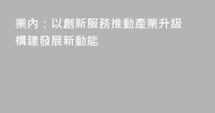 業內：以創新服務推動產業升級 構建發展新動能