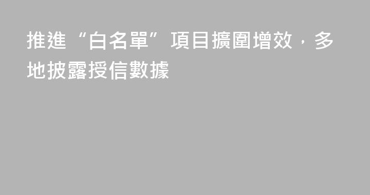 推進“白名單”項目擴圍增效，多地披露授信數據