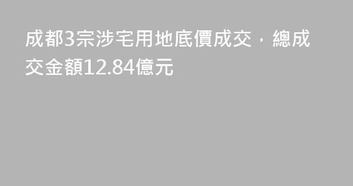 成都3宗涉宅用地底價成交，總成交金額12.84億元