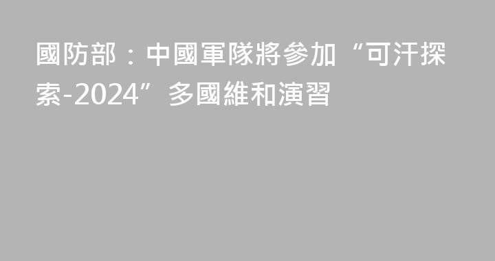 國防部：中國軍隊將參加“可汗探索-2024”多國維和演習