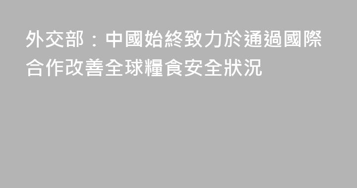 外交部：中國始終致力於通過國際合作改善全球糧食安全狀況