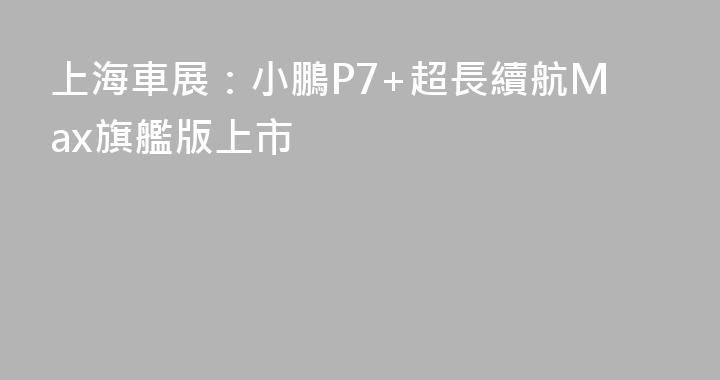 上海車展：小鵬P7+超長續航Max旗艦版上市