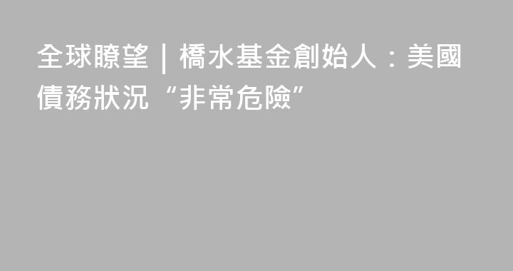 全球瞭望｜橋水基金創始人：美國債務狀況“非常危險”