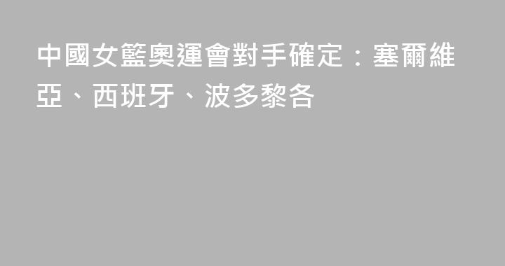 中國女籃奧運會對手確定：塞爾維亞、西班牙、波多黎各
