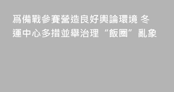 爲備戰參賽營造良好輿論環境 冬運中心多措並舉治理“飯圈”亂象