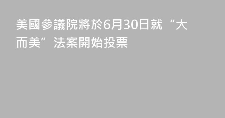 美國參議院將於6月30日就“大而美”法案開始投票