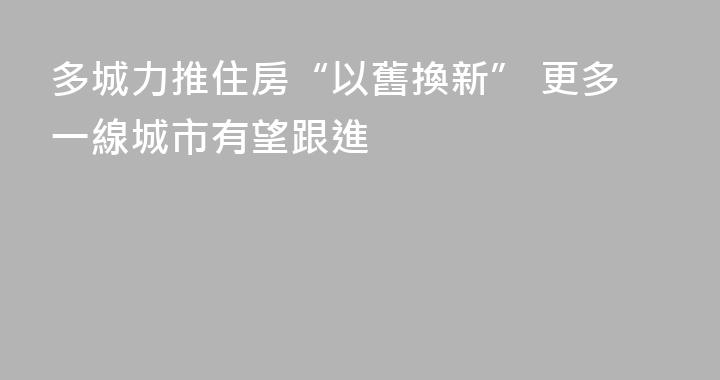 多城力推住房“以舊換新” 更多一線城市有望跟進