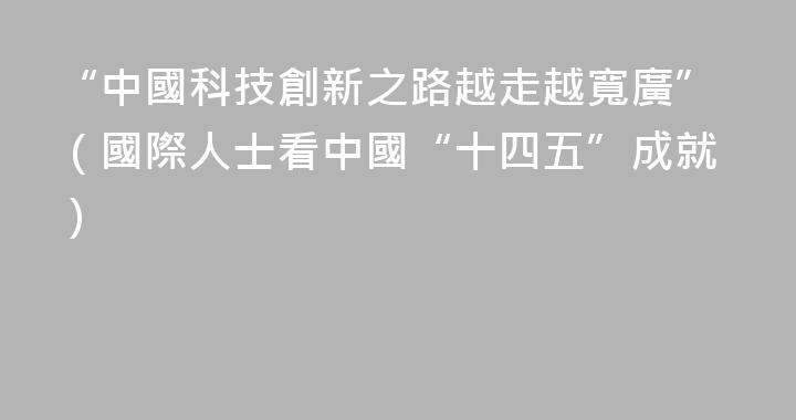 “中國科技創新之路越走越寬廣”（國際人士看中國“十四五”成就）