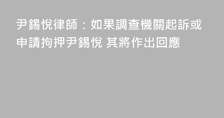 尹錫悅律師：如果調查機關起訴或申請拘押尹錫悅 其將作出回應