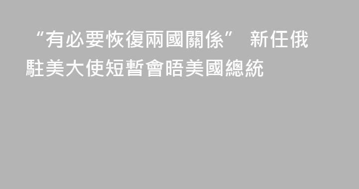 “有必要恢復兩國關係” 新任俄駐美大使短暫會晤美國總統