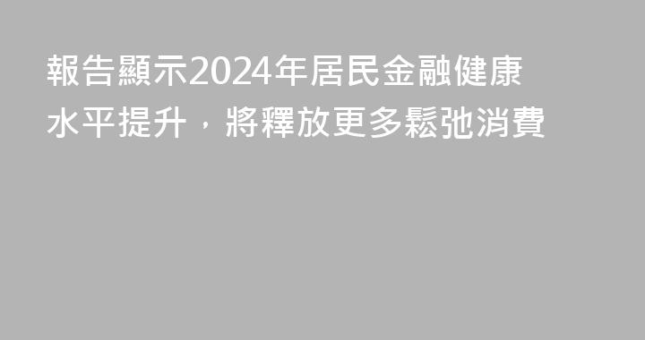 報告顯示2024年居民金融健康水平提升，將釋放更多鬆弛消費