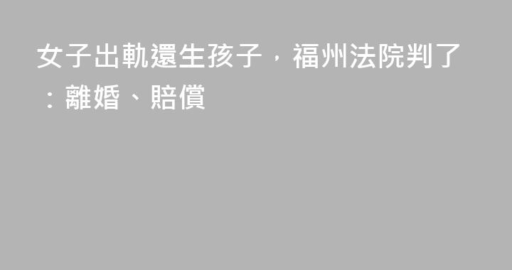 女子出軌還生孩子，福州法院判了：離婚、賠償