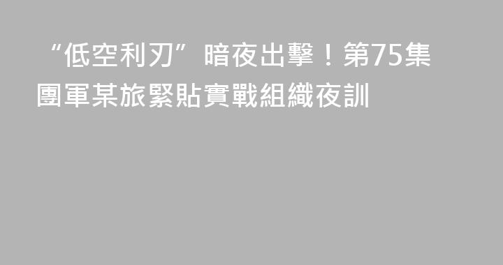 “低空利刃”暗夜出擊！第75集團軍某旅緊貼實戰組織夜訓