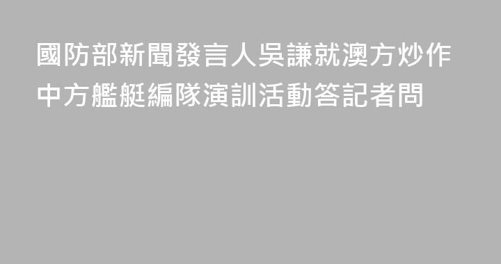 國防部新聞發言人吳謙就澳方炒作中方艦艇編隊演訓活動答記者問