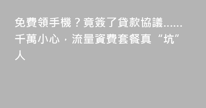 免費領手機？竟簽了貸款協議……千萬小心，流量資費套餐真“坑”人