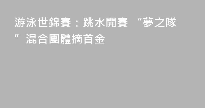 游泳世錦賽：跳水開賽 “夢之隊”混合團體摘首金