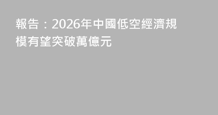 報告：2026年中國低空經濟規模有望突破萬億元