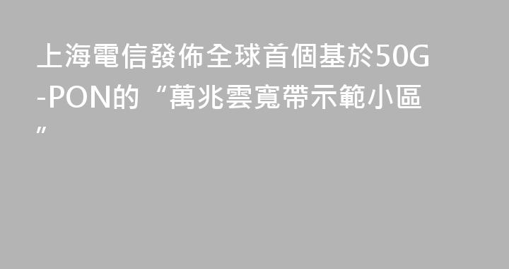 上海電信發佈全球首個基於50G-PON的“萬兆雲寬帶示範小區”