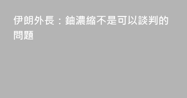 伊朗外長：鈾濃縮不是可以談判的問題