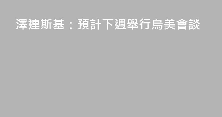 澤連斯基：預計下週舉行烏美會談