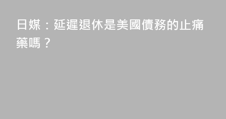 日媒：延遲退休是美國債務的止痛藥嗎？