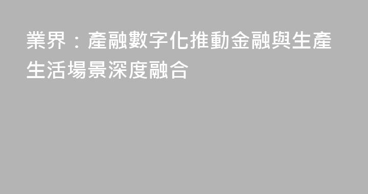 業界：產融數字化推動金融與生產生活場景深度融合