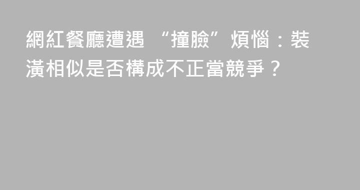 網紅餐廳遭遇 “撞臉”煩惱：裝潢相似是否構成不正當競爭？