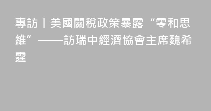 專訪丨美國關稅政策暴露“零和思維”——訪瑞中經濟協會主席魏希霆