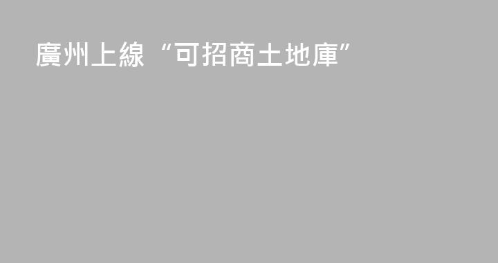 廣州上線“可招商土地庫”