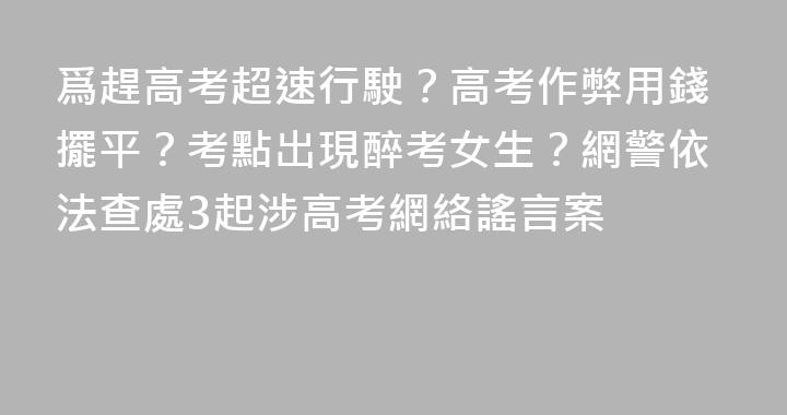 爲趕高考超速行駛？高考作弊用錢擺平？考點出現醉考女生？網警依法查處3起涉高考網絡謠言案