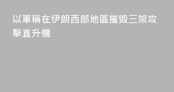 以軍稱在伊朗西部地區摧毀三架攻擊直升機