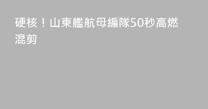 硬核！山東艦航母編隊50秒高燃混剪