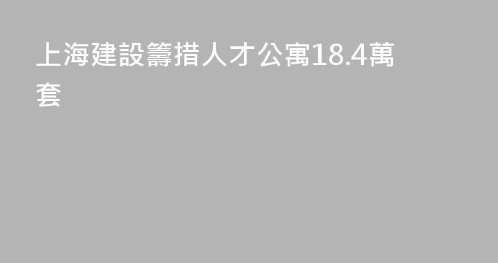 上海建設籌措人才公寓18.4萬套