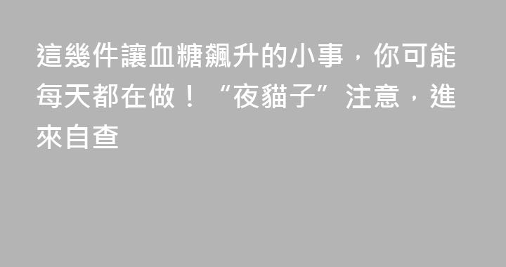 這幾件讓血糖飆升的小事，你可能每天都在做！“夜貓子”注意，進來自查