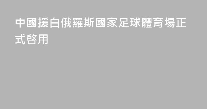 中國援白俄羅斯國家足球體育場正式啓用