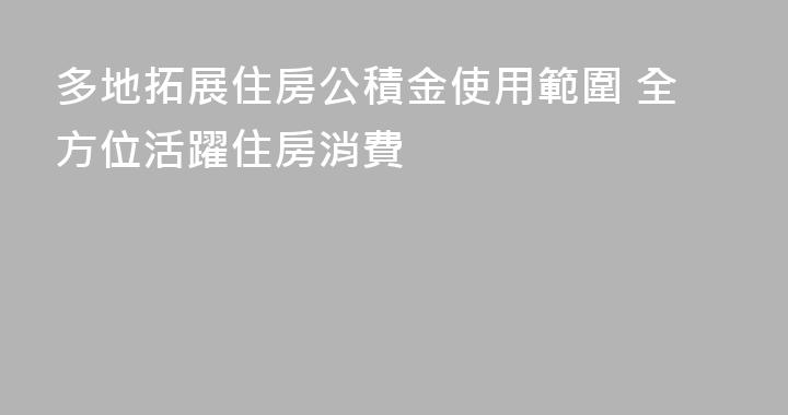 多地拓展住房公積金使用範圍 全方位活躍住房消費