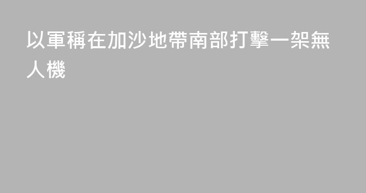 以軍稱在加沙地帶南部打擊一架無人機