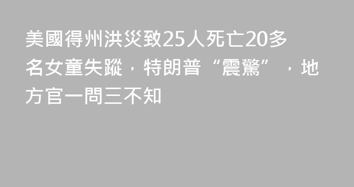 美國得州洪災致25人死亡20多名女童失蹤，特朗普“震驚”，地方官一問三不知