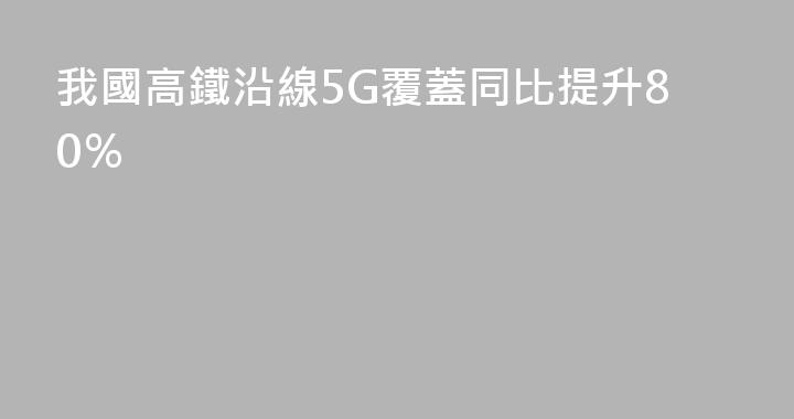 我國高鐵沿線5G覆蓋同比提升80％