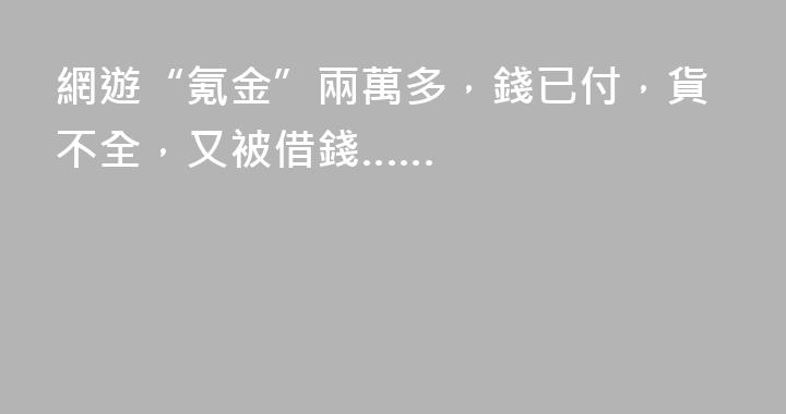 網遊“氪金”兩萬多，錢已付，貨不全，又被借錢……