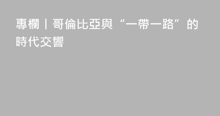 專欄丨哥倫比亞與“一帶一路”的時代交響