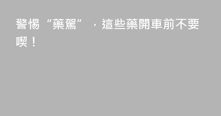 警惕“藥駕”，這些藥開車前不要喫！