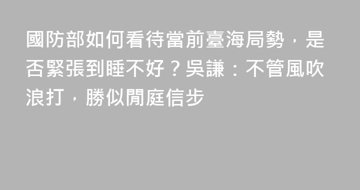 國防部如何看待當前臺海局勢，是否緊張到睡不好？吳謙：不管風吹浪打，勝似閒庭信步