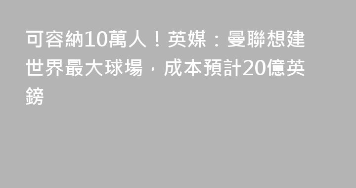 可容納10萬人！英媒：曼聯想建世界最大球場，成本預計20億英鎊