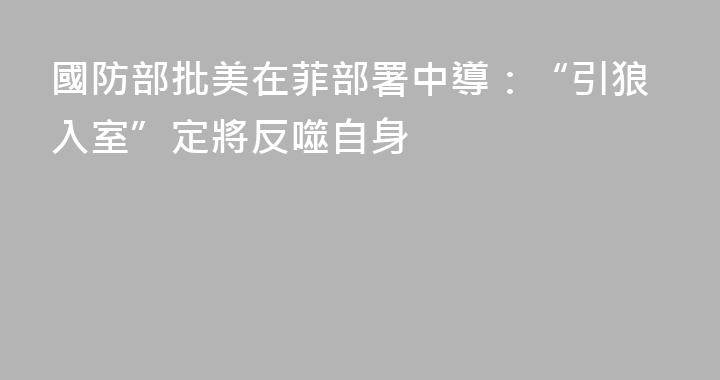 國防部批美在菲部署中導：“引狼入室”定將反噬自身