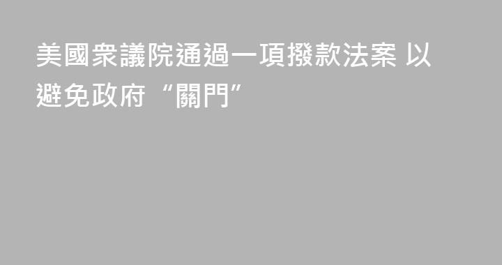 美國衆議院通過一項撥款法案 以避免政府“關門”