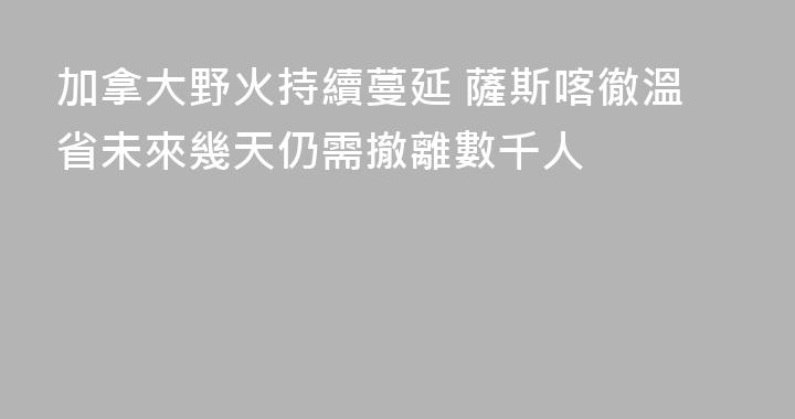 加拿大野火持續蔓延 薩斯喀徹溫省未來幾天仍需撤離數千人